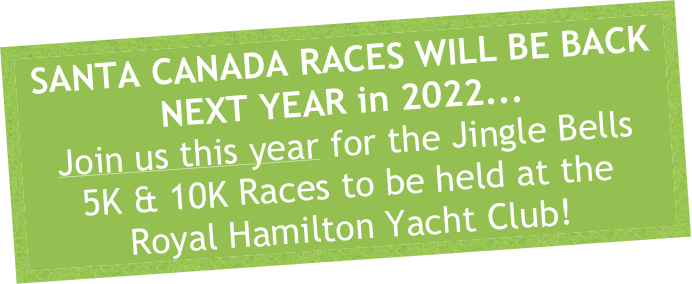 SANTA CANADA RACES WILL BE BACK NEXT YEAR in 2022...
Join us this year for the Jingle Bells
5K & 10K Races to be held at the
Royal Hamilton Yacht Club!